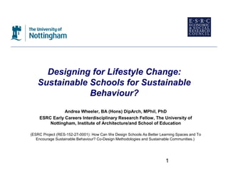 Designing for Lifestyle Change:
   Sustainable Schools for Sustainable
               Behaviour?
               Andrea Wheeler, BA (Hons) DipArch, MPhil, PhD
    ESRC Early Careers Interdisciplinary Research Fellow, The University of
        Nottingham, Institute of Architecture/and School of Education

(ESRC Project (RES-152-27-0001): How Can We Design Schools As Better Learning Spaces and To
   Encourage Sustainable Behaviour? Co-Design Methodologies and Sustainable Communities.)




                                                                        1
 