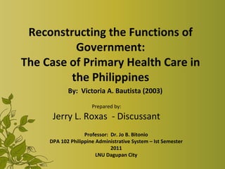 Reconstructing the Functions of
          Government:
The Case of Primary Health Care in
         the Philippines
            By: Victoria A. Bautista (2003)

                      Prepared by:
      Jerry L. Roxas - Discussant
                   Professor: Dr. Jo B. Bitonio
     DPA 102 Philippine Administrative System – Ist Semester
                              2011
                        LNU Dagupan City
 
