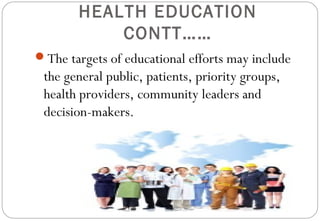 HEALTH EDUCATION
CONTT……
The targets of educational efforts may include
the general public, patients, priority groups,
health providers, community leaders and
decision-makers.
 