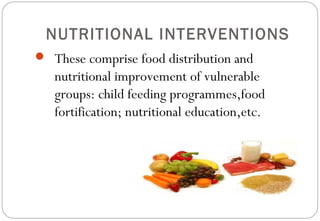 NUTRITIONAL INTERVENTIONS
 These comprise food distribution and
nutritional improvement of vulnerable
groups: child feeding programmes,food
fortification; nutritional education,etc.
 