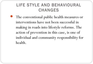 LIFE STYLE AND BEHAVIOURAL
CHANGES
 The conventional public health measures or
interventions have not been successful in
making in roads into lifestyle reforms. The
action of prevention in this case, is one of
individual and community responsibility for
health.
 