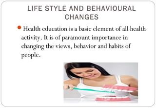 LIFE STYLE AND BEHAVIOURAL
CHANGES
Health education is a basic element of all health
activity. It is of paramount importance in
changing the views, behavior and habits of
people.
 