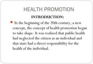 HEALTH PROMOTION
INTRODUCTION:
At the beginning of the 20th century, a new
concept, the concept of health promotion began
to take shape. It was realized that public health
had neglected the citizen as an individual and
that state had a direct responsibility for the
health of the individual.
 