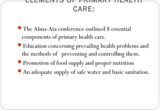 ELEMENTS OF PRIMARY HEALTH
CARE:
The Alma-Ata conference outlined 8 essential
components of primary health care.
Education concerning prevailing health problems and
the methods of preventing and controlling them.
Promotion of food supply and proper nutrition
An adequate supply of safe water and basic sanitation.
 