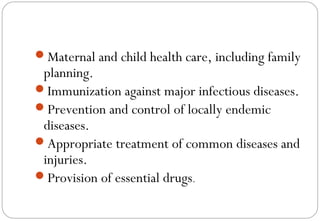 Maternal and child health care, including family
planning.
Immunization against major infectious diseases.
Prevention and control of locally endemic
diseases.
Appropriate treatment of common diseases and
injuries.
Provision of essential drugs.
 