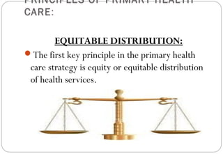PRINCIPLES OF PRIMARY HEALTH
CARE:
EQUITABLE DISTRIBUTION:
The first key principle in the primary health
care strategy is equity or equitable distribution
of health services.
 