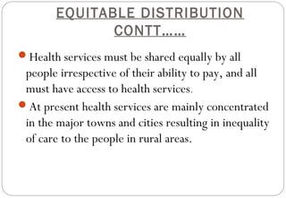 EQUITABLE DISTRIBUTION
CONTT……
Health services must be shared equally by all
people irrespective of their ability to pay, and all
must have access to health services.
At present health services are mainly concentrated
in the major towns and cities resulting in inequality
of care to the people in rural areas.
 