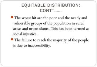 EQUITABLE DISTRIBUTION:
CONTT……
The worst hit are the poor and the needy and
vulnerable groups of the population in rural
areas and urban slums. This has been termed as
social injustice.
The failure to reach the majority of the people
is due to inaccessibility.
 