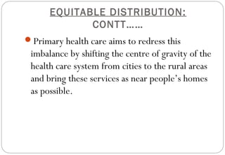 EQUITABLE DISTRIBUTION:
CONTT……
Primary health care aims to redress this
imbalance by shifting the centre of gravity of the
health care system from cities to the rural areas
and bring these services as near people’s homes
as possible.
 