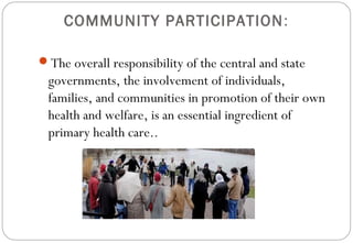 COMMUNITY PARTICIPATION:
The overall responsibility of the central and state
governments, the involvement of individuals,
families, and communities in promotion of their own
health and welfare, is an essential ingredient of
primary health care..
 