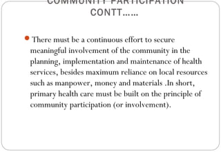 COMMUNITY PARTICIPATION
CONTT……
There must be a continuous effort to secure
meaningful involvement of the community in the
planning, implementation and maintenance of health
services, besides maximum reliance on local resources
such as manpower, money and materials .In short,
primary health care must be built on the principle of
community participation (or involvement).
 