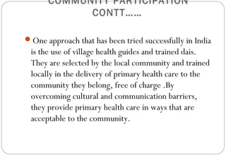 COMMUNITY PARTICIPATION
CONTT……
One approach that has been tried successfully in India
is the use of village health guides and trained dais.
They are selected by the local community and trained
locally in the delivery of primary health care to the
community they belong, free of charge .By
overcoming cultural and communication barriers,
they provide primary health care in ways that are
acceptable to the community.
 