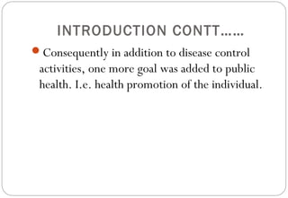 INTRODUCTION CONTT……
Consequently in addition to disease control
activities, one more goal was added to public
health. I.e. health promotion of the individual.
 