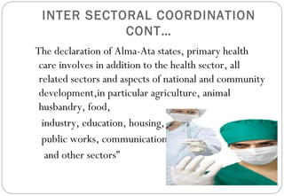 INTER SECTORAL COORDINATION
CONT…
The declaration of Alma-Ata states, primary health
care involves in addition to the health sector, all
related sectors and aspects of national and community
development,in particular agriculture, animal
husbandry, food,
industry, education, housing,
public works, communication
and other sectors”
 