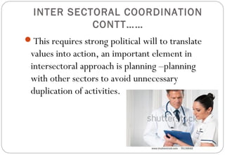 INTER SECTORAL COORDINATION
CONTT……
This requires strong political will to translate
values into action, an important element in
intersectoral approach is planning –planning
with other sectors to avoid unnecessary
duplication of activities.
 
