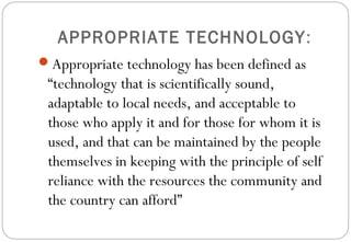 APPROPRIATE TECHNOLOGY:
Appropriate technology has been defined as
“technology that is scientifically sound,
adaptable to local needs, and acceptable to
those who apply it and for those for whom it is
used, and that can be maintained by the people
themselves in keeping with the principle of self
reliance with the resources the community and
the country can afford”
 