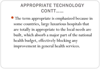 APPROPRIATE TECHNOLOGY
CONTT……
The term appropriate is emphasized because in
some countries, large luxurious hospitals that
are totally in appropriate to the local needs are
built, which absorb a major part of the national
health budget, effectively blocking any
improvement in general health services.
 