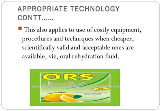 APPROPRIATE TECHNOLOGY
CONTT……
This also applies to use of costly equipment,
procedures and techniques when cheaper,
scientifically valid and acceptable ones are
available, viz, oral rehydration fluid.
 