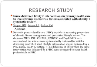 RESEARCH STUDY
Nurse delivered lifestyle interventions in primary health care
to treat chronic disease risk factors associated with obesity: a
systematic review.
Sargent GM, Forrest LE, Parker RM.
Abstract
Nurses in primary health care (PHC) provide an increasing proportion
of chronic disease management and preventive lifestyle advice. The
databases MEDLINE, CINAHL, EMBASE and PsychINFO were
searched and the articles were systematically reviewed for articles
describing controlled adult lifestyle intervention studies delivered by a
PHC nurse, in a PHC setting. (i) no difference of effect when the same
intervention was delivered by a PHC nurse compared to other health
professionals in PHC
 