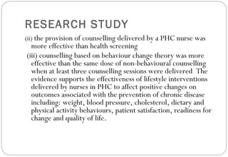 RESEARCH STUDY
(ii) the provision of counselling delivered by a PHC nurse was
more effective than health screening
(iii) counselling based on behaviour change theory was more
effective than the same dose of non-behavioural counselling
when at least three counselling sessions were delivered The
evidence supports the effectiveness of lifestyle interventions
delivered by nurses in PHC to affect positive changes on
outcomes associated with the prevention of chronic disease
including: weight, blood pressure, cholesterol, dietary and
physical activity behaviours, patient satisfaction, readiness for
change and quality of life.
 