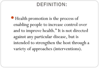 DEFINITION:
Health promotion is the process of
enabling people to increase control over
and to improve health.” It is not directed
against any particular disease, but is
intended to strengthen the host through a
variety of approaches (interventions).
 