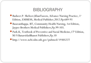 BIBLIOGRAPHY
Basheer.P. Shebeer,KhanYaseen, Advance Nursing Practice, 1st
Edition, EMMESS, Medical Publisher,2012.Pp:689-93
Basavanthappa. BT, Community Health Nursing, 1st Edition,
Jaypee Brothers Medical Publishers,Pp.99-103.
Park.K, Textbook of Preventive and Social Medicine,17th
Edition,
M/S BanarsidasBhanot Publishers,Pp.10
http://www.ncbi.nlm.nih.gov/pubmed/19305227
 