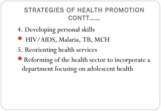 STRATEGIES OF HEALTH PROMOTION
CONTT……
4. Developing personal skills
 HIV/AIDS, Malaria, TB, MCH
5. Reorienting health services
Reforming of the health sector to incorporate a
department focusing on adolescent health
 