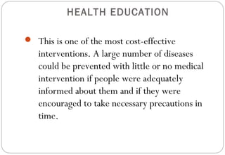 HEALTH EDUCATION
 This is one of the most cost-effective
interventions. A large number of diseases
could be prevented with little or no medical
intervention if people were adequately
informed about them and if they were
encouraged to take necessary precautions in
time.
 