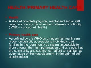 HEALTH /PRIMARY HEALTH CARE
• Health
• A state of complete physical, mental and social well
being not merely the absence of disease or infirmity.
( WHO- concept of Health)
• Primary health care
• As defined by the WHO as an essential health care
made universally accessible to individuals and
families in the community by means acceptable to
them through their full participation and at a cost that
the community and country can afford to maintain at
every stage of their development in the spirit of self-
determination
 