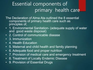 Essential components of
primary health care
The Declaration of Alma Ata outlined the 8 essential
components of primary health care such as
principles of,
• 1. Environmental Sanitation- (adequate supply of water
and good waste disposal)
• 2. Control of communicable disease
• 3. Immunization
• 4. Health Education
• 5. Maternal and child health and family planning
• 6. Adequate food and proper nutrition
• 7. Provision of medical care and emergency treatment
• 8. Treatment of Locally Endemic Disease
• 9. Provision of Essential Drugs
 
