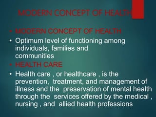 MODERN CONCEPT OF HEALTH
• MODERN CONCEPT OF HEALTH
• Optimum level of functioning among
individuals, families and
communities
• HEALTH CARE
• Health care , or healthcare , is the
prevention, treatment, and management of
illness and the preservation of mental health
through the services offered by the medical ,
nursing , and allied health professions
 