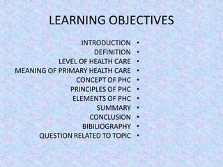 LEARNING OBJECTIVES
•
INTRODUCTION
•
DEFINITION
•
LEVEL OF HEALTH CARE
•
MEANING OF PRIMARY HEALTH CARE
•
CONCEPT OF PHC
•
PRINCIPLES OF PHC
•
ELEMENTS OF PHC
•
SUMMARY
•
CONCLUSION
•
BIBILIOGRAPHY
•
QUESTION RELATED TO TOPIC
 