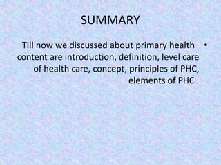 SUMMARY
•
Till now we discussed about primary health
care
content are introduction, definition, level
of health care, concept, principles of PHC,
elements of PHC .
 