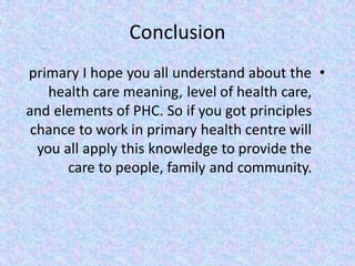 Conclusion
•
I hope you all understand about the
primary
health care meaning, level of health care,
principles
and elements of PHC. So if you got
chance to work in primary health centre will
you all apply this knowledge to provide the
care to people, family and community.
 