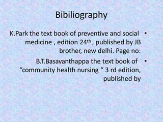 Bibiliography
•
K.Park the text book of preventive and social
medicine , edition 24th , published by JB
brother, new delhi. Page no:
•
B.T.Basavanthappa the text book of
“community health nursing “ 3 rd edition,
published by
 