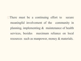 🠶There must be a continuing effort to secure
meaningful involvement of the community in
planning, implementing & maintenance of health
services, besides maximum reliance on local
resources such as manpower, money & materials.
10
 