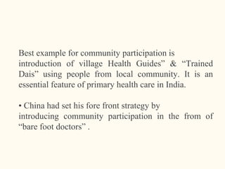 Best example for community participation is
introduction of village Health Guides” & “Trained
Dais” using people from local community. It is an
essential feature of primary health care in India.
• China had set his fore front strategy by
introducing community participation in the from of
“bare foot doctors” .
11
 