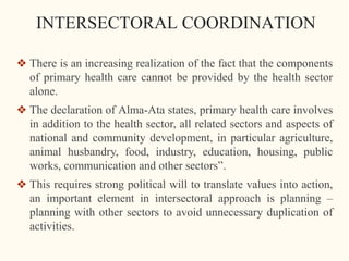 INTERSECTORAL COORDINATION
❖ There is an increasing realization of the fact that the components
of primary health care cannot be provided by the health sector
alone.
❖ The declaration of Alma-Ata states, primary health care involves
in addition to the health sector, all related sectors and aspects of
national and community development, in particular agriculture,
animal husbandry, food, industry, education, housing, public
works, communication and other sectors”.
❖ This requires strong political will to translate values into action,
an important element in intersectoral approach is planning –
planning with other sectors to avoid unnecessary duplication of
activities.
 