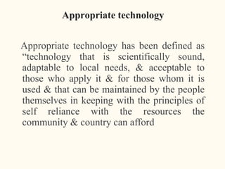 Appropriate technology
Appropriate technology has been defined as
“technology that is scientifically sound,
adaptable to local needs, & acceptable to
those who apply it & for those whom it is
used & that can be maintained by the people
themselves in keeping with the principles of
self reliance with the resources the
community & country can afford
 