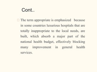 Cont..
🠶 The term appropriate is emphasized because
in some countries luxurious hospitals that are
totally inappropriate to the local needs, are
built, which absorb a major part of the
national health budget, effectively blocking
many improvement in general health
services.
14
 