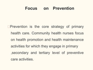 Focus on Prevention
🠶Prevention is the core strategy of primary
health care. Community health nurses focus
on health promotion and health maintenance
activities for which they engage in primary
,secondary and tertiary level of preventive
care activities.
15
 