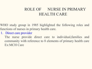 ROLE OF NURSE IN PRIMARY
HEALTH CARE
WHO study group in 1985 highlighted the following roles and
functions of nurses in primary health care.
1. Direct care provider
The nurse provide direct care to individual,families and
community with reference to 8 elements of primary health care
Ex:MCH Care
16
 