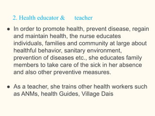 ● In order to promote health, prevent disease, regain
and maintain health, the nurse educates
individuals, families and community at large about
healthful behavior, sanitary environment,
prevention of diseases etc., she educates family
members to take care of the sick in her absence
and also other preventive measures.
● As a teacher, she trains other health workers such
as ANMs, health Guides, Village Dais
 