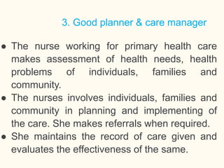 3. Good planner & care manager
● The nurse working for primary health care
makes assessment of health needs, health
problems of individuals, families and
community.
● The nurses involves individuals, families and
community in planning and implementing of
the care. She makes referrals when required.
● She maintains the record of care given and
evaluates the effectiveness of the same.
18
 