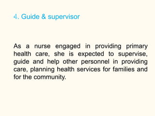 4. Guide & supervisor
19
As a nurse engaged in providing primary
health care, she is expected to supervise,
guide and help other personnel in providing
care, planning health services for families and
for the community.
 