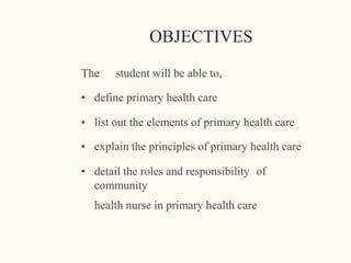 OBJECTIVES
The student will be able to,
▪ define primary health care
▪ list out the elements of primary health care
▪ explain the principles of primary health care
▪ detail the roles and responsibility of
community
health nurse in primary health care
 