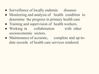 ● Surveillance of locally endemic diseases
● Monitoring and analysis of health condition to
determine the progress in primary health care
● Training and supervision of health workers.
● Working in collaboration with other
socioeconomic sectors.
● Maintenance of accurate, complete and up-to-
date records of health care services rendered
 