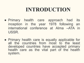 INTRODUCTION
● Primary health care approach had its
inception in the year 1978 following an
international conference at Alma –ATA in
USSR.
● Primary health care is equally applicable for
all the countries from most to the least
developed countries have accepted primary
health care as the vital part of the health
system.
 