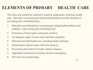 ELEMENTS OF PRIMARY HEALTH CARE
The Alma-Ata conference outlined 8 essential components of primary health
care. Education concerning prevailing health problems and the methods of
preventing and controlling them.
1. Education and information concerning prevailing health problems and
methods of preventing and controlling them
2. Promotion of food supply and proper nutrition.
3. An adequate supply of safe water and basic sanitation.
4. Maternal and child health care, including family planning.
5. Immunization against major infectious diseases.
6. Prevention and control of locally endemic diseases.
7. Appropriate treatment of common diseases and injuries.
8. Provision of essential drugs.
5
 
