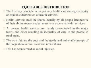 EQUITABLE DISTRIBUTION
🠶 The first key principle in the primary health care strategy is equity
or equitable distribution of health services.
🠶 Health services must be shared equally by all people irrespective
of their ability to pay, and all must have access to health services.
🠶 At present health services are mainly concentrated in the major
towns and cities resulting in inequality of care to the people in
rural areas.
🠶 The worst hit are the poor and the needy and vulnerable groups of
the population in rural areas and urban slums.
🠶 This has been termed as social injustice.
 